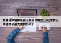 世界区块链排名前十公司是哪些公司[世界区块链技术最先进的公司]